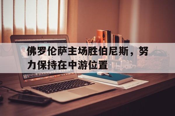 佛罗伦萨主场胜伯尼斯，努力保持在中游位置的简单介绍